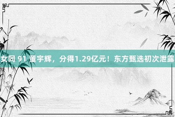 女同 91 董宇辉，分得1.29亿元！东方甄选初次泄露