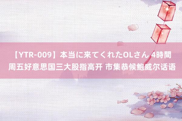 【YTR-009】本当に来てくれたOLさん 4時間 周五好意思国三大股指高开 市集恭候鲍威尔话语