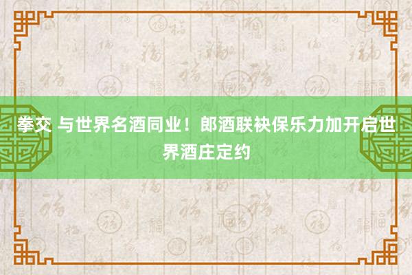 拳交 与世界名酒同业！郎酒联袂保乐力加开启世界酒庄定约