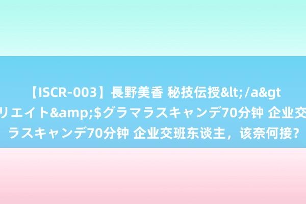 【ISCR-003】長野美香 秘技伝授</a>2011-09-08SODクリエイト&$グラマラスキャンデ70分钟 企业交班东谈主，该奈何接？