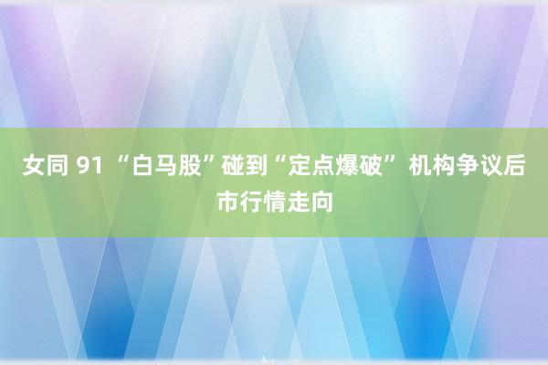 女同 91 “白马股”碰到“定点爆破” 机构争议后市行情走向