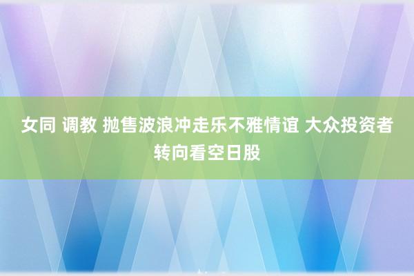 女同 调教 抛售波浪冲走乐不雅情谊 大众投资者转向看空日股