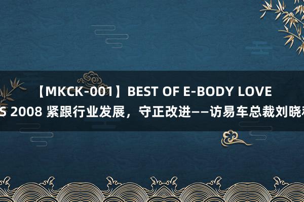 【MKCK-001】BEST OF E-BODY LOVERS 2008 紧跟行业发展，守正改进——访易车总裁刘晓科