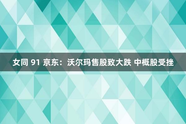 女同 91 京东：沃尔玛售股致大跌 中概股受挫