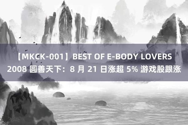 【MKCK-001】BEST OF E-BODY LOVERS 2008 圆善天下：8 月 21 日涨超 5% 游戏股跟涨