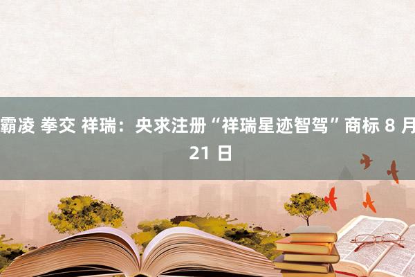 霸凌 拳交 祥瑞：央求注册“祥瑞星迹智驾”商标 8 月 21 日