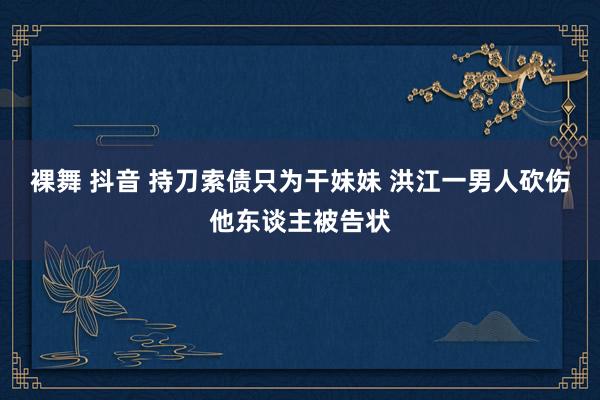 裸舞 抖音 持刀索债只为干妹妹 洪江一男人砍伤他东谈主被告状