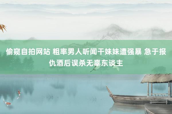 偷窥自拍网站 粗率男人听闻干妹妹遭强暴 急于报仇酒后误杀无辜东谈主