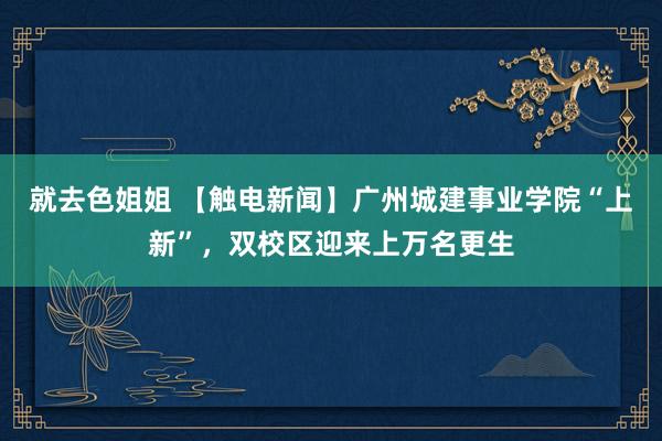 就去色姐姐 【触电新闻】广州城建事业学院“上新”，双校区迎来上万名更生