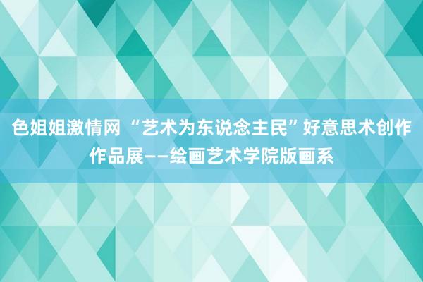 色姐姐激情网 “艺术为东说念主民”好意思术创作作品展——绘画艺术学院版画系