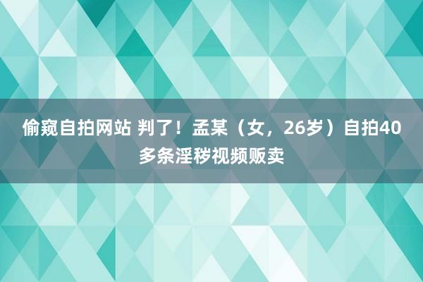 偷窥自拍网站 判了！孟某（女，26岁）自拍40多条淫秽视频贩卖