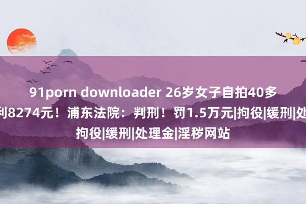 91porn downloader 26岁女子自拍40多条淫秽视频谋利8274元！浦东法院：判刑！罚1.5万元|拘役|缓刑|处理金|淫秽网站