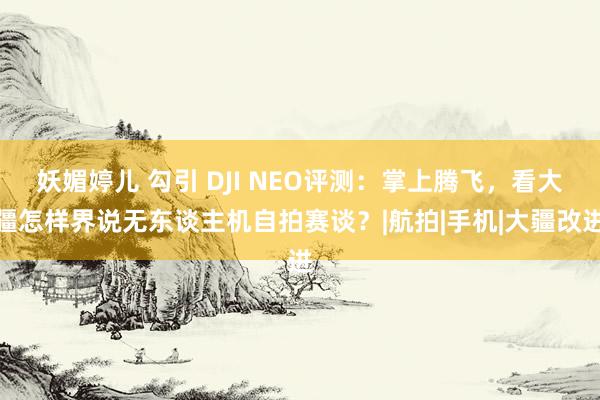 妖媚婷儿 勾引 DJI NEO评测：掌上腾飞，看大疆怎样界说无东谈主机自拍赛谈？|航拍|手机|大疆改进