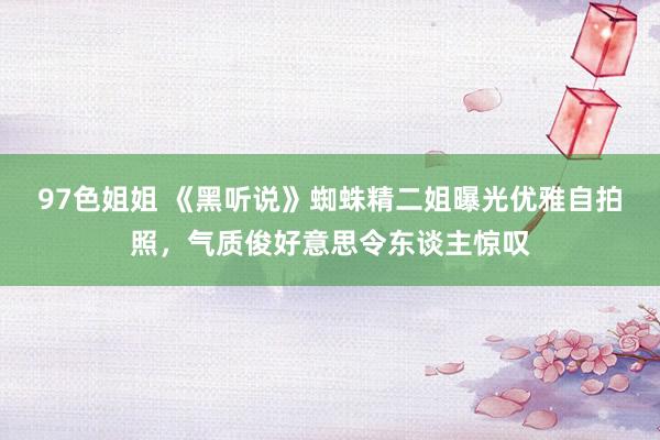 97色姐姐 《黑听说》蜘蛛精二姐曝光优雅自拍照，气质俊好意思令东谈主惊叹