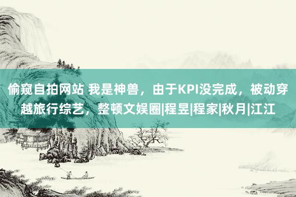 偷窥自拍网站 我是神兽，由于KPI没完成，被动穿越旅行综艺，整顿文娱圈|程昱|程家|秋月|江江