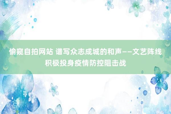 偷窥自拍网站 谱写众志成城的和声——文艺阵线积极投身疫情防控阻击战