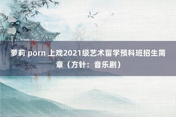 萝莉 porn 上戏2021级艺术留学预科班招生简章（方针：音乐剧）