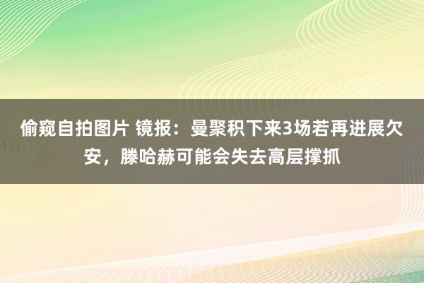 偷窥自拍图片 镜报：曼聚积下来3场若再进展欠安，滕哈赫可能会失去高层撑抓