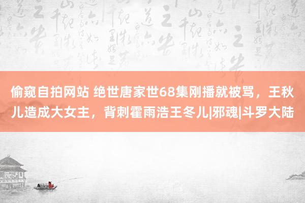 偷窥自拍网站 绝世唐家世68集刚播就被骂，王秋儿造成大女主，背刺霍雨浩王冬儿|邪魂|斗罗大陆