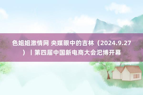 色姐姐激情网 央媒眼中的吉林（2024.9.27）丨第四届中国新电商大会汜博开幕