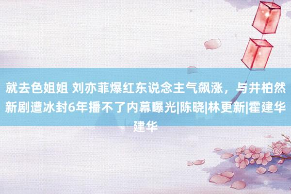 就去色姐姐 刘亦菲爆红东说念主气飙涨，与井柏然新剧遭冰封6年播不了内幕曝光|陈晓|林更新|霍建华