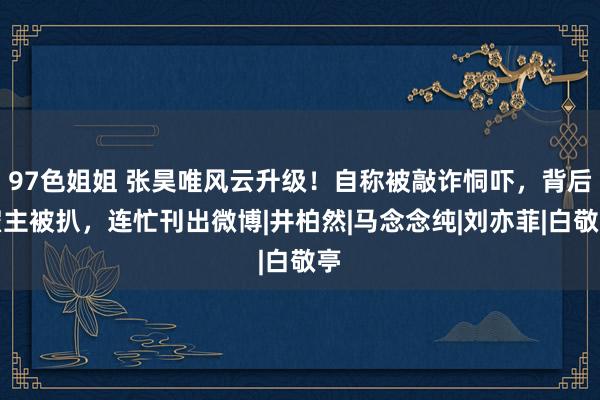 97色姐姐 张昊唯风云升级！自称被敲诈恫吓，背后雇主被扒，连忙刊出微博|井柏然|马念念纯|刘亦菲|白敬亭